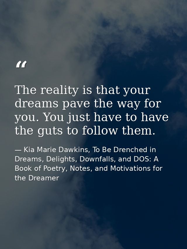 The reality is that your dreams pave the way for you. You just have to have the guts to follow them. — Kia Marie Dawkins, To Be Drenched in Dreams, Delights, Downfalls, and DOS: A Book of Poetry, Notes, and Motivations for the Dreamer