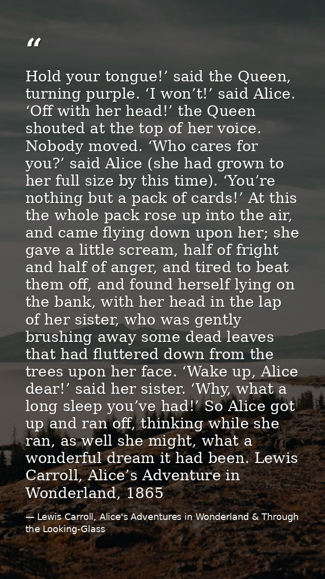 Hold your tongue!’ said the Queen, turning purple. ‘I won’t!’ said Alice. ‘Off with her head!’ the Queen shouted at the  — Lewis Carroll, Alice's Adventures in Wonderland & Through the Looking-Glass