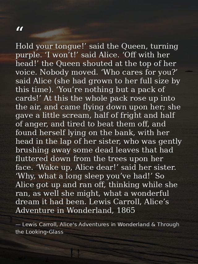 Hold your tongue!’ said the Queen, turning purple. ‘I won’t!’ said Alice. ‘Off with her head!’ the Queen shouted at the  — Lewis Carroll, Alice's Adventures in Wonderland & Through the Looking-Glass