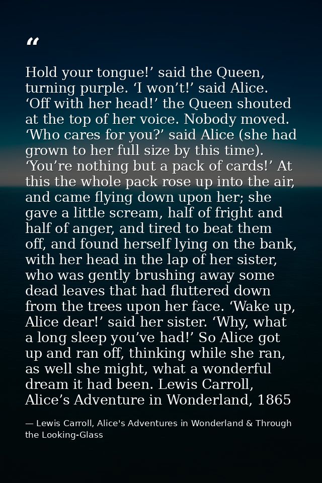 Hold your tongue!’ said the Queen, turning purple. ‘I won’t!’ said Alice. ‘Off with her head!’ the Queen shouted at the  — Lewis Carroll, Alice's Adventures in Wonderland & Through the Looking-Glass