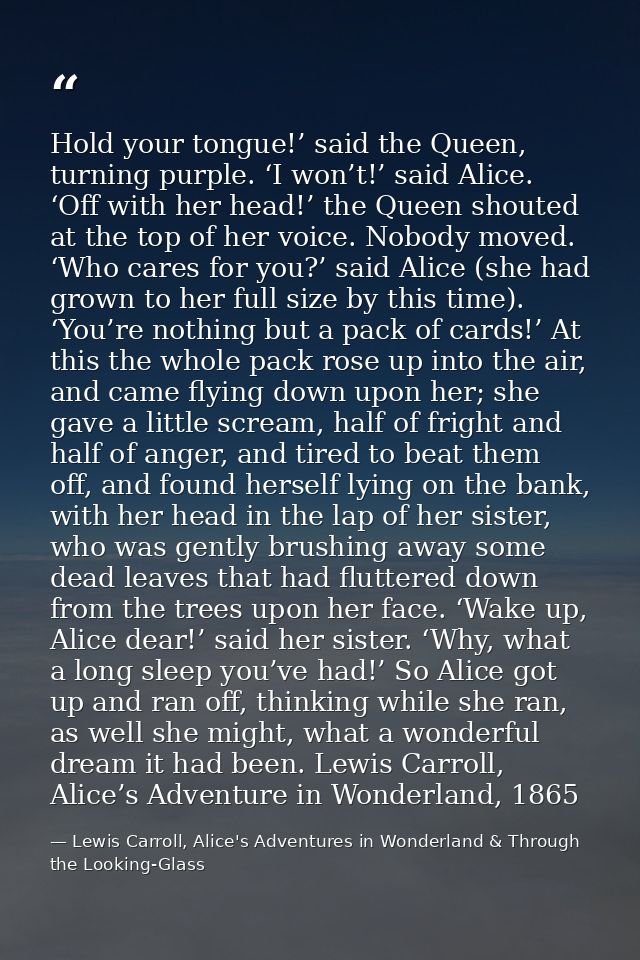 Hold your tongue!’ said the Queen, turning purple. ‘I won’t!’ said Alice. ‘Off with her head!’ the Queen shouted at the  — Lewis Carroll, Alice's Adventures in Wonderland & Through the Looking-Glass