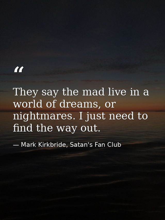 They say the mad live in a world of dreams, or nightmares. I just need to find the way out. — Mark Kirkbride, Satan's Fan Club