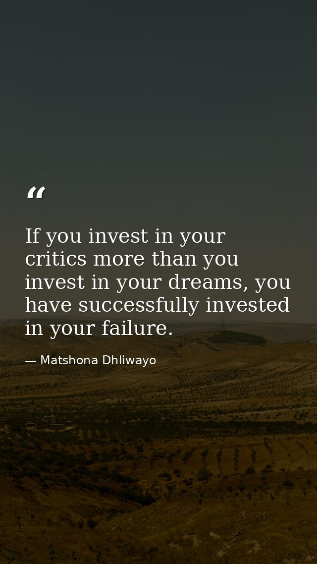 If you invest in your critics more than you invest in your dreams, you have successfully invested in your failure. — Matshona Dhliwayo