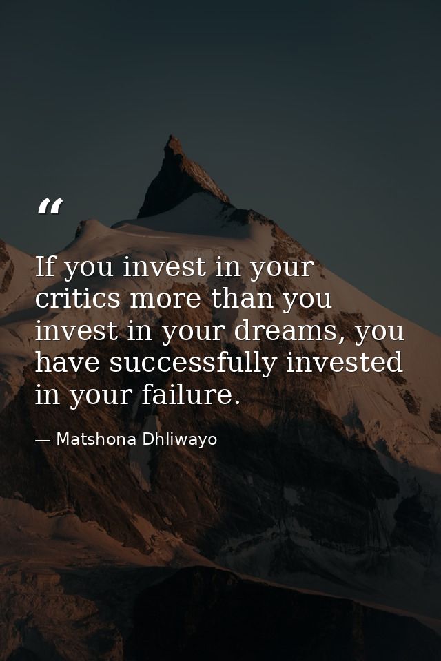 If you invest in your critics more than you invest in your dreams, you have successfully invested in your failure. — Matshona Dhliwayo