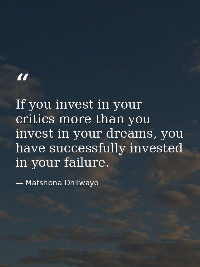 If you invest in your critics more than you invest in your dreams, you have successfully invested in your failure. — Matshona Dhliwayo