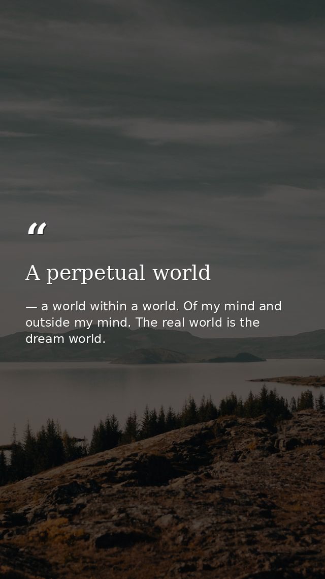 A perpetual world — a world within a world. Of my mind and outside my mind. The real world is the dream world.