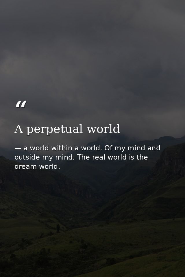 A perpetual world — a world within a world. Of my mind and outside my mind. The real world is the dream world.