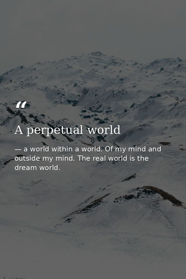 A perpetual world — a world within a world. Of my mind and outside my mind. The real world is the dream world.