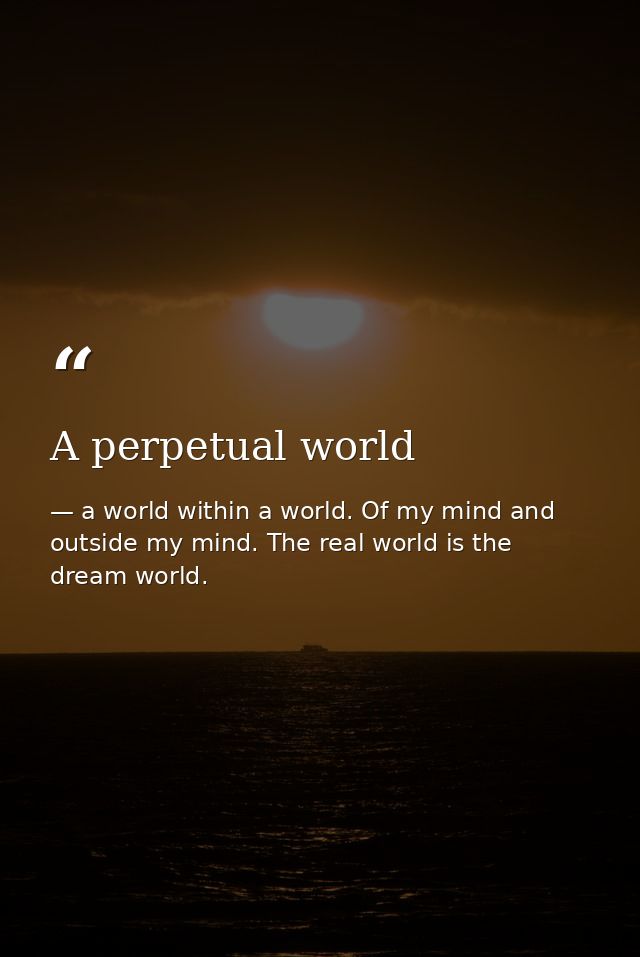 A perpetual world — a world within a world. Of my mind and outside my mind. The real world is the dream world.