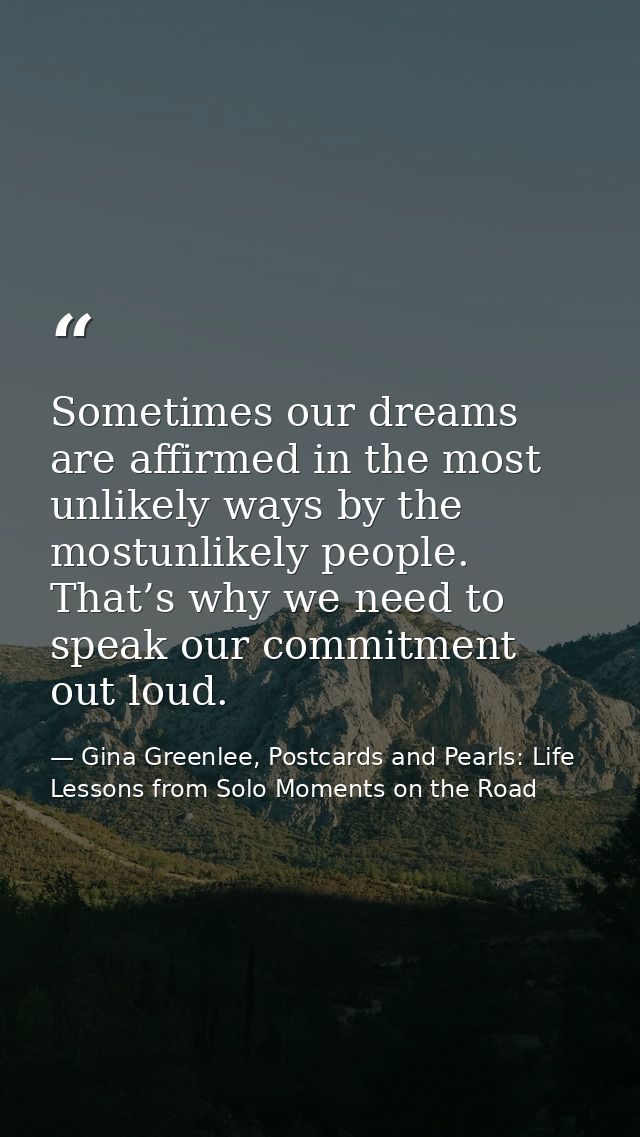 Sometimes our dreams are affirmed in the most unlikely ways by the mostunlikely people. That’s why we need to speak our  — Gina Greenlee, Postcards and Pearls: Life Lessons from Solo Moments on the Road