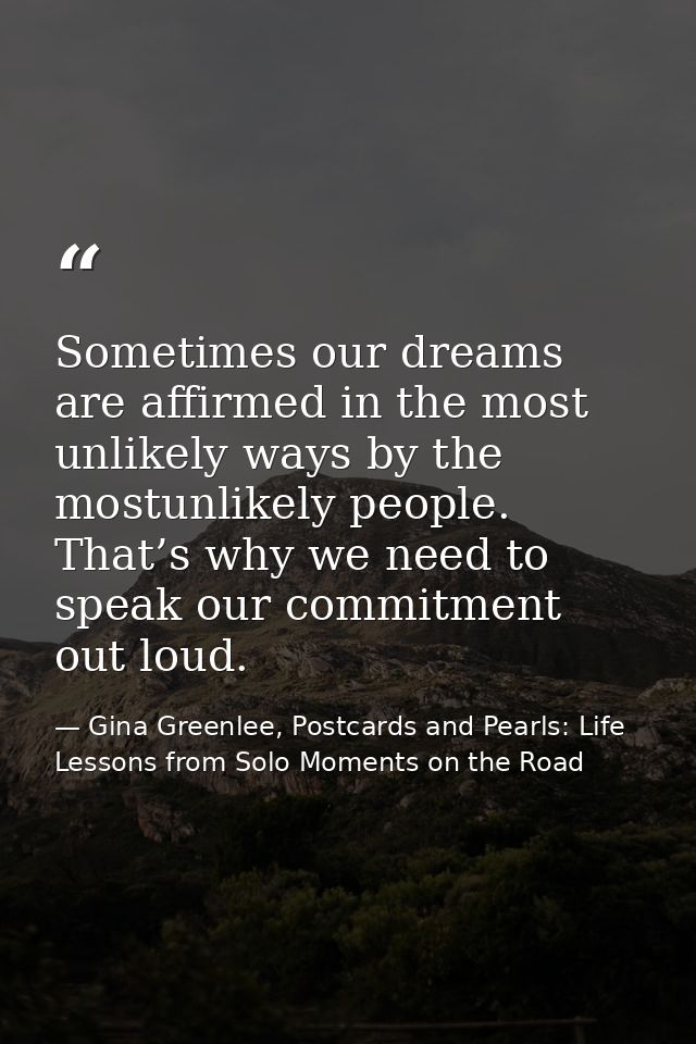 Sometimes our dreams are affirmed in the most unlikely ways by the mostunlikely people. That’s why we need to speak our  — Gina Greenlee, Postcards and Pearls: Life Lessons from Solo Moments on the Road