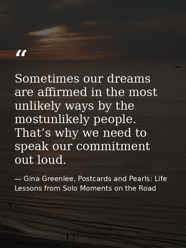 Sometimes our dreams are affirmed in the most unlikely ways by the mostunlikely people. That’s why we need to speak our  — Gina Greenlee, Postcards and Pearls: Life Lessons from Solo Moments on the Road