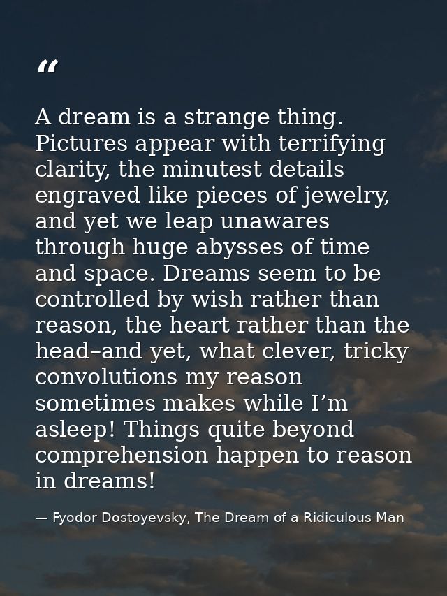 A dream is a strange thing. Pictures appear with terrifying clarity, the minutest details engraved like pieces of jewelr — Fyodor Dostoyevsky, The Dream of a Ridiculous Man