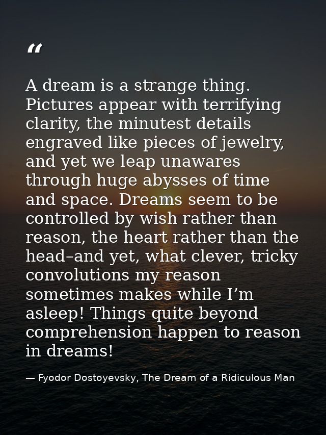 A dream is a strange thing. Pictures appear with terrifying clarity, the minutest details engraved like pieces of jewelr — Fyodor Dostoyevsky, The Dream of a Ridiculous Man