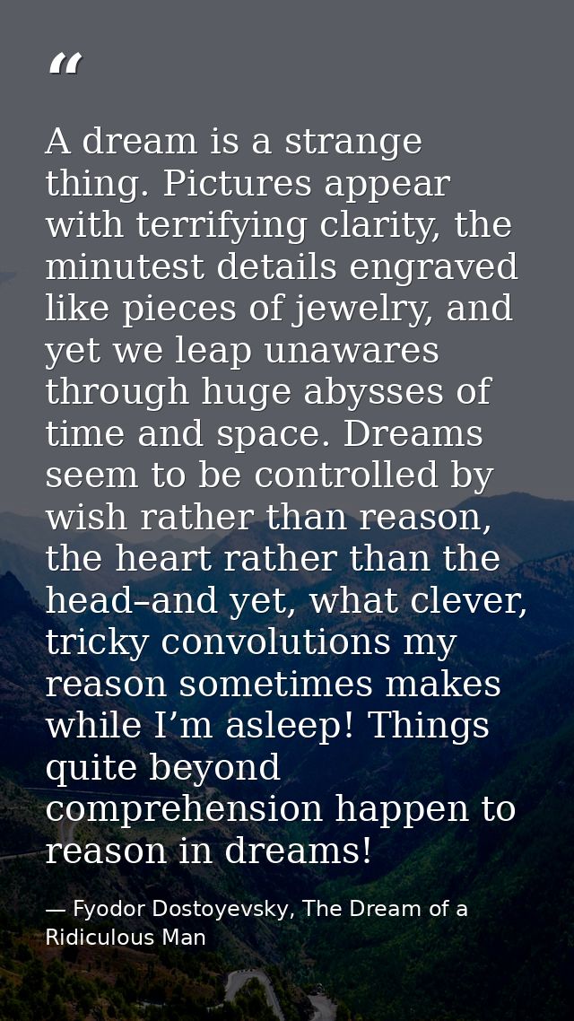 A dream is a strange thing. Pictures appear with terrifying clarity, the minutest details engraved like pieces of jewelr — Fyodor Dostoyevsky, The Dream of a Ridiculous Man