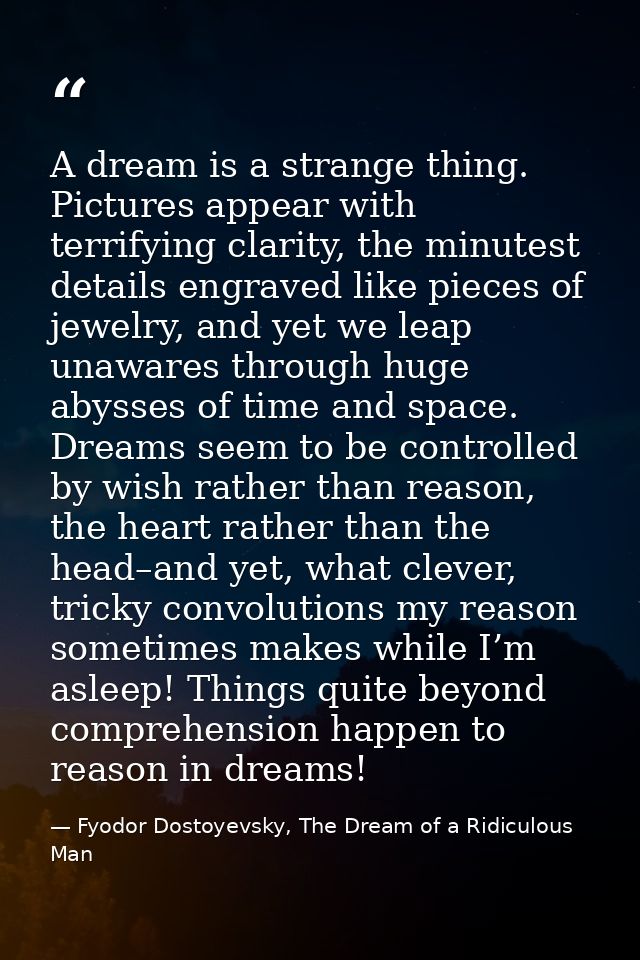 A dream is a strange thing. Pictures appear with terrifying clarity, the minutest details engraved like pieces of jewelr — Fyodor Dostoyevsky, The Dream of a Ridiculous Man