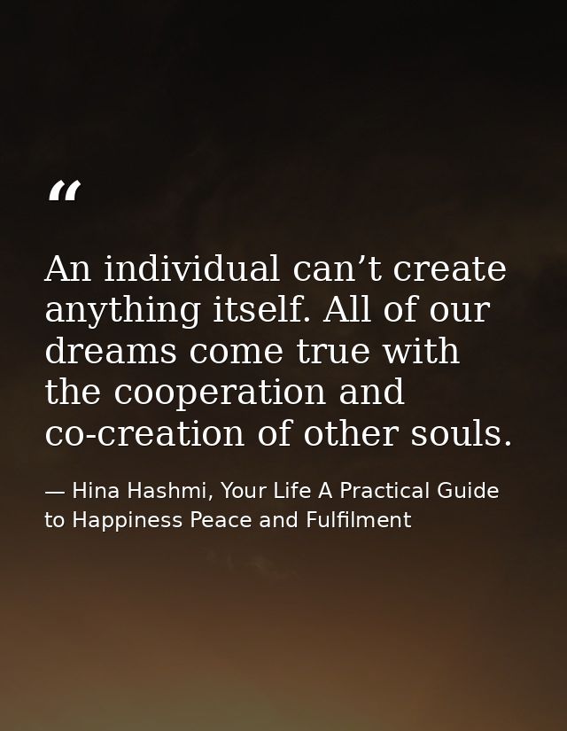 An individual can’t create anything itself. All of our dreams come true with the cooperation and co-creation of other so — Hina Hashmi, Your Life A Practical Guide to Happiness Peace and Fulfilment