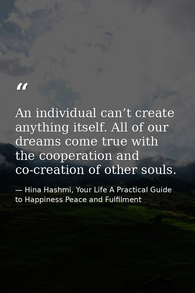An individual can’t create anything itself. All of our dreams come true with the cooperation and co-creation of other so — Hina Hashmi, Your Life A Practical Guide to Happiness Peace and Fulfilment
