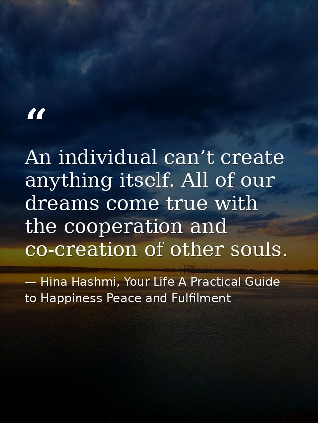An individual can’t create anything itself. All of our dreams come true with the cooperation and co-creation of other so — Hina Hashmi, Your Life A Practical Guide to Happiness Peace and Fulfilment