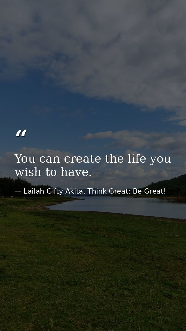 You can create the life you wish to have. — Lailah Gifty Akita, Think Great: Be Great!