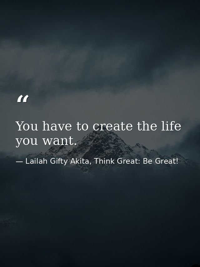 You have to create the life you want. — Lailah Gifty Akita, Think Great: Be Great!