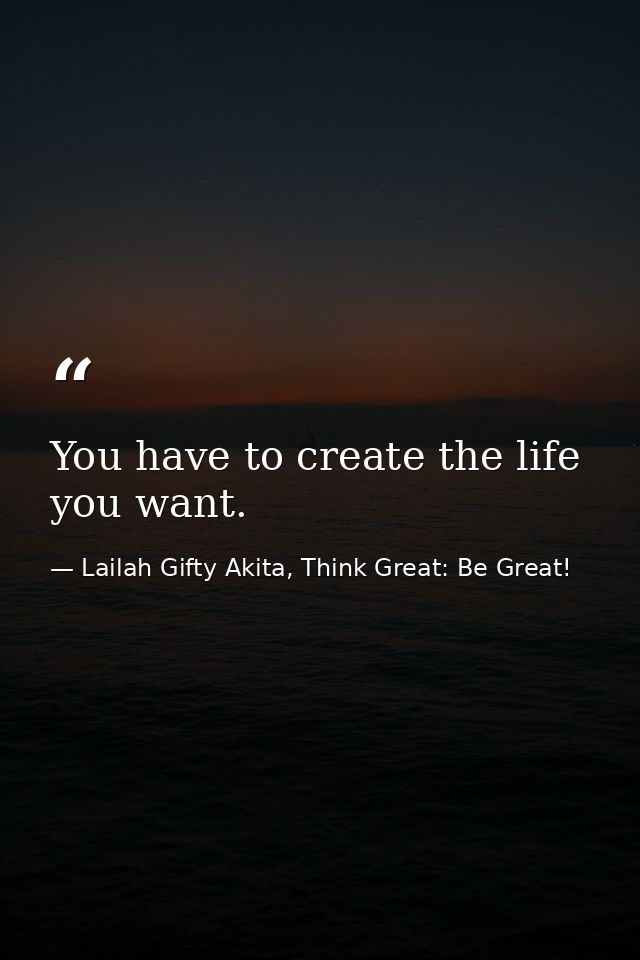 You have to create the life you want. — Lailah Gifty Akita, Think Great: Be Great!