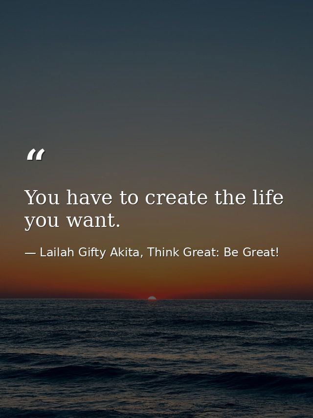You have to create the life you want. — Lailah Gifty Akita, Think Great: Be Great!