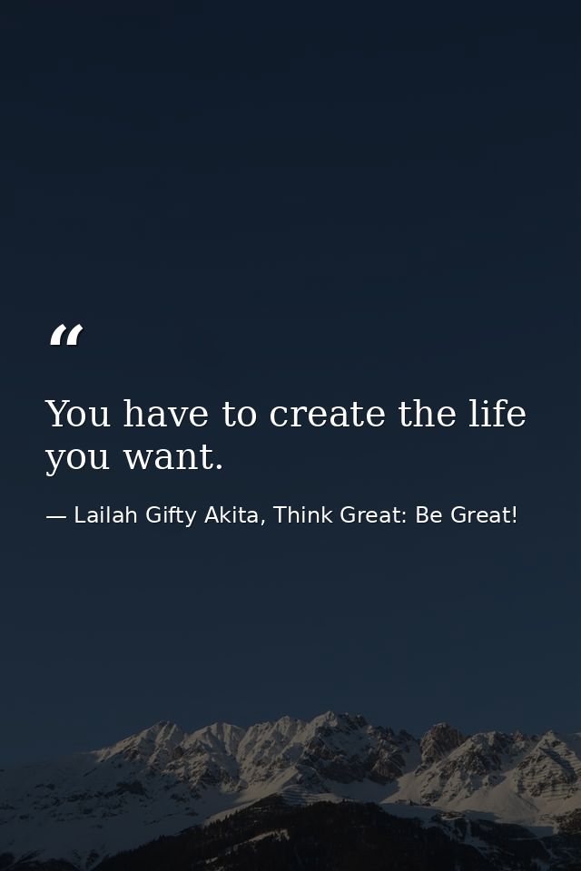 You have to create the life you want. — Lailah Gifty Akita, Think Great: Be Great!