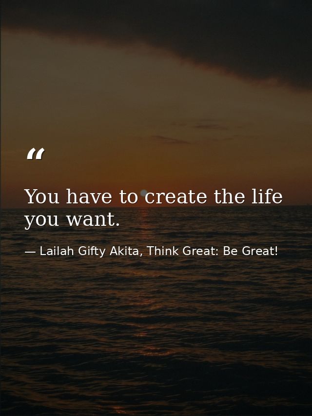You have to create the life you want. — Lailah Gifty Akita, Think Great: Be Great!