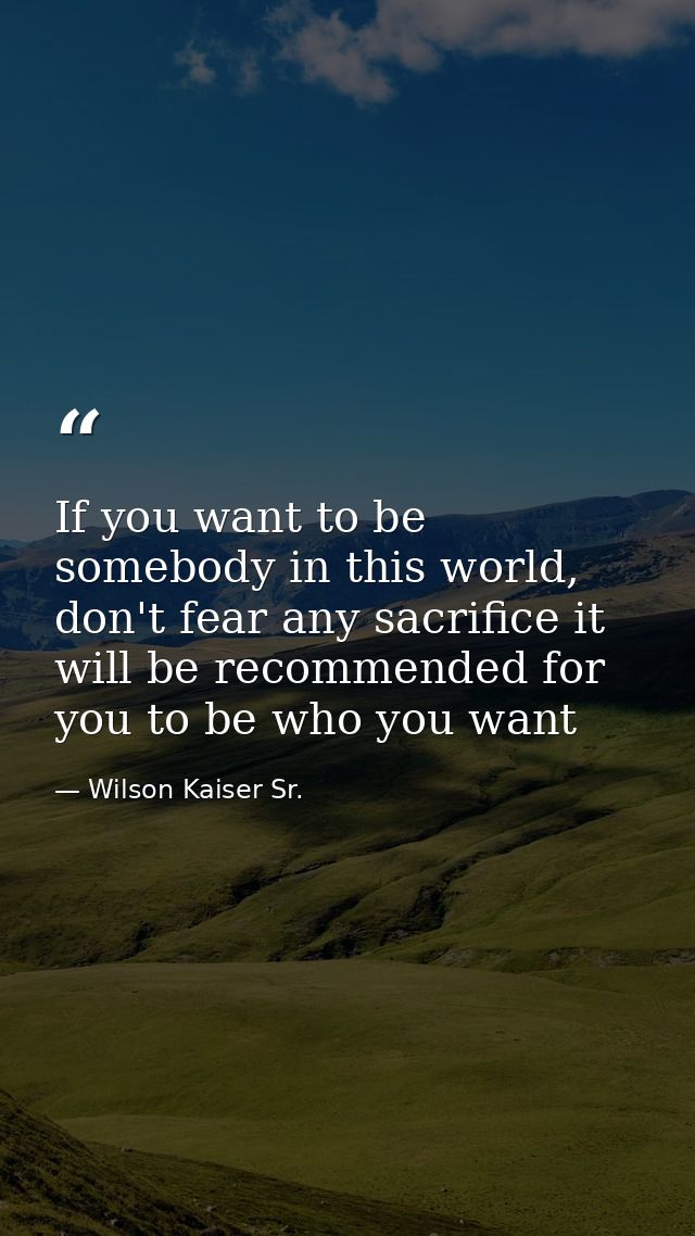 If you want to be somebody in this world, don't fear any sacrifice it will be recommended for you to be who you want — Wilson Kaiser Sr.
