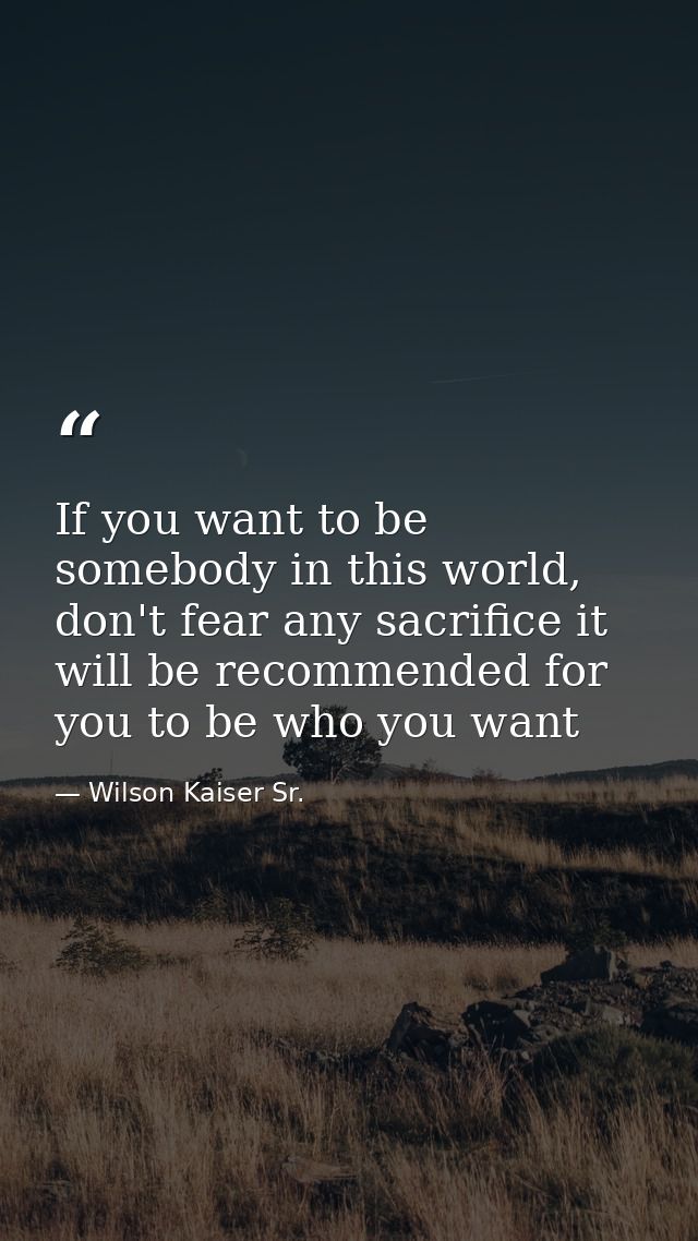If you want to be somebody in this world, don't fear any sacrifice it will be recommended for you to be who you want — Wilson Kaiser Sr.