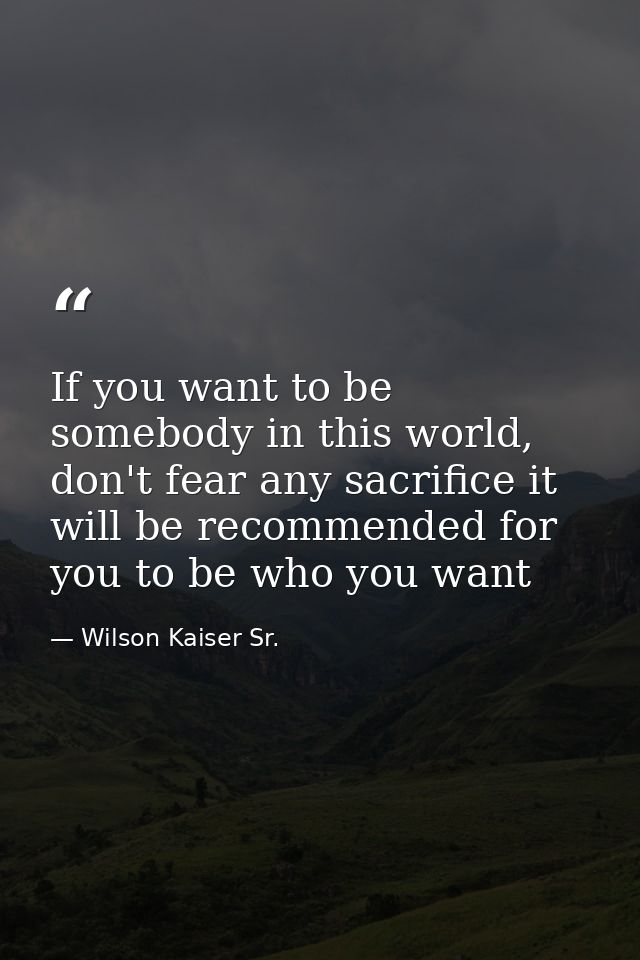 If you want to be somebody in this world, don't fear any sacrifice it will be recommended for you to be who you want — Wilson Kaiser Sr.