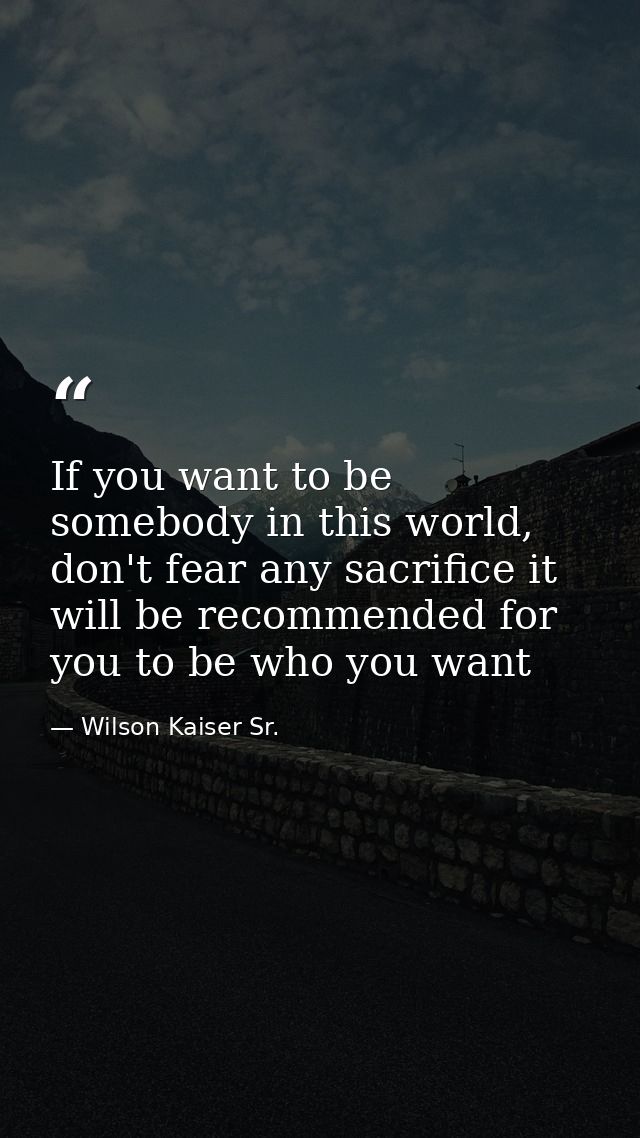 If you want to be somebody in this world, don't fear any sacrifice it will be recommended for you to be who you want — Wilson Kaiser Sr.