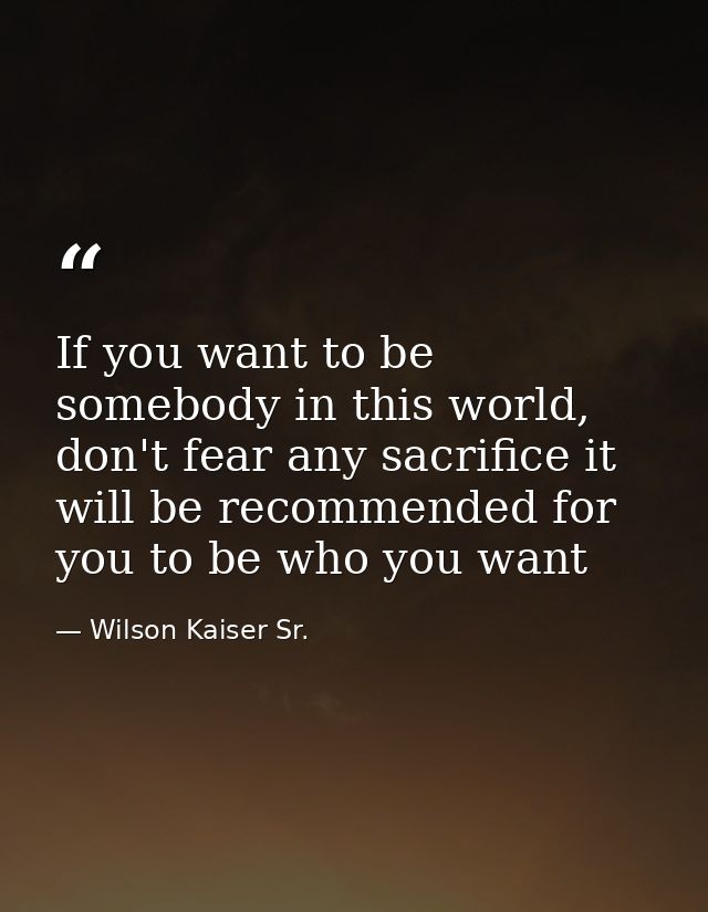 If you want to be somebody in this world, don't fear any sacrifice it will be recommended for you to be who you want — Wilson Kaiser Sr.
