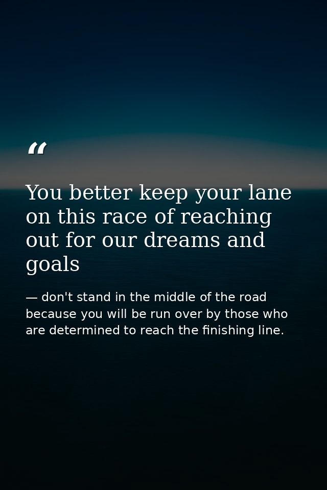 You better keep your lane on this race of reaching out for our dreams and goals — don't stand in the middle of the road because you will be run over by those who are determined to reach the finishing line.