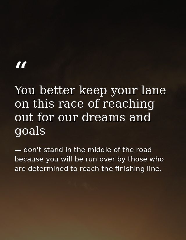 You better keep your lane on this race of reaching out for our dreams and goals — don't stand in the middle of the road because you will be run over by those who are determined to reach the finishing line.