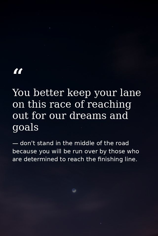 You better keep your lane on this race of reaching out for our dreams and goals — don't stand in the middle of the road because you will be run over by those who are determined to reach the finishing line.