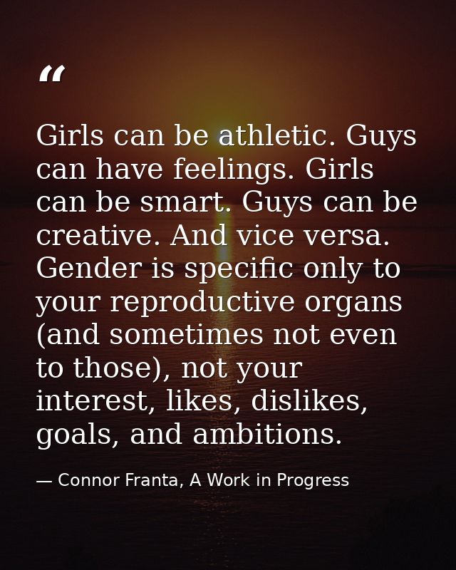 Girls can be athletic. Guys can have feelings. Girls can be smart. Guys can be creative. And vice versa. Gender is speci — Connor Franta, A Work in Progress