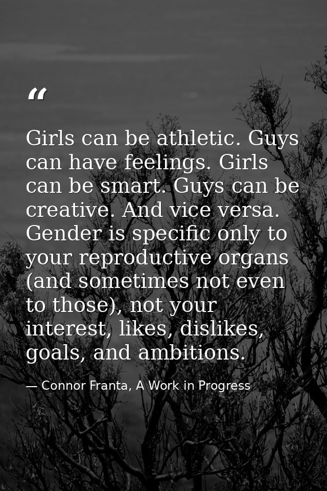 Girls can be athletic. Guys can have feelings. Girls can be smart. Guys can be creative. And vice versa. Gender is speci — Connor Franta, A Work in Progress