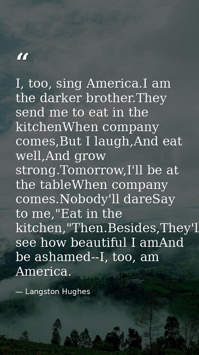 I, too, sing America.I am the darker brother.They send me to eat in the kitchenWhen company comes,But I laugh,And eat we — Langston Hughes