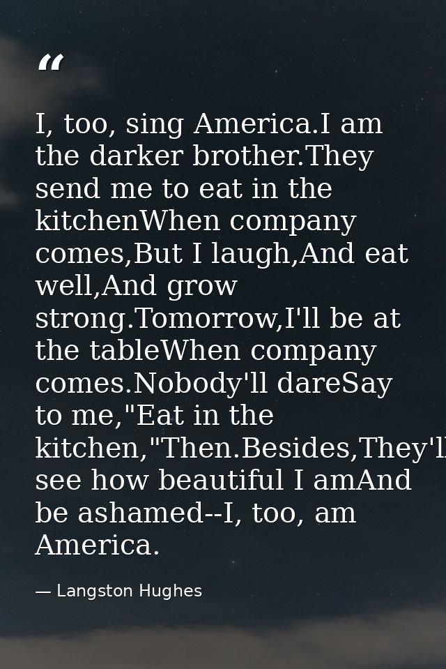 I, too, sing America.I am the darker brother.They send me to eat in the kitchenWhen company comes,But I laugh,And eat we — Langston Hughes