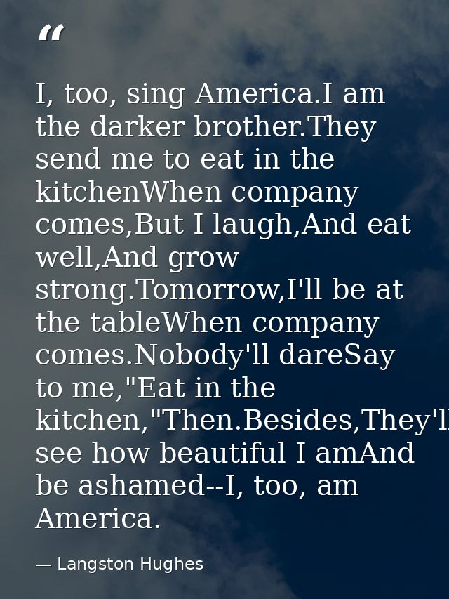 I, too, sing America.I am the darker brother.They send me to eat in the kitchenWhen company comes,But I laugh,And eat we — Langston Hughes