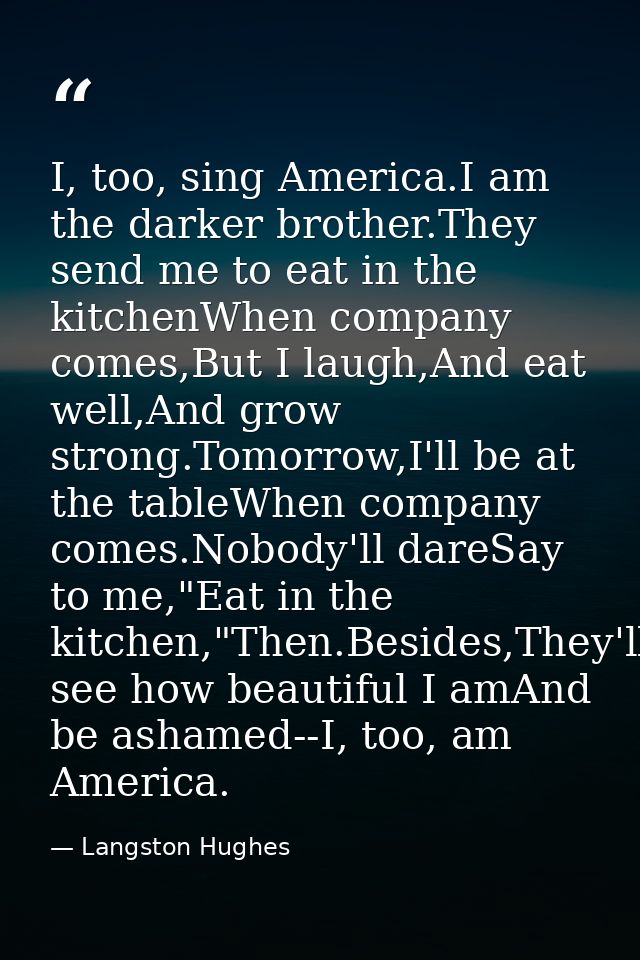 I, too, sing America.I am the darker brother.They send me to eat in the kitchenWhen company comes,But I laugh,And eat we — Langston Hughes