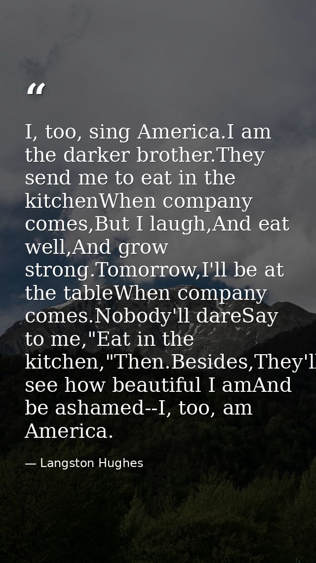 I, too, sing America.I am the darker brother.They send me to eat in the kitchenWhen company comes,But I laugh,And eat we — Langston Hughes