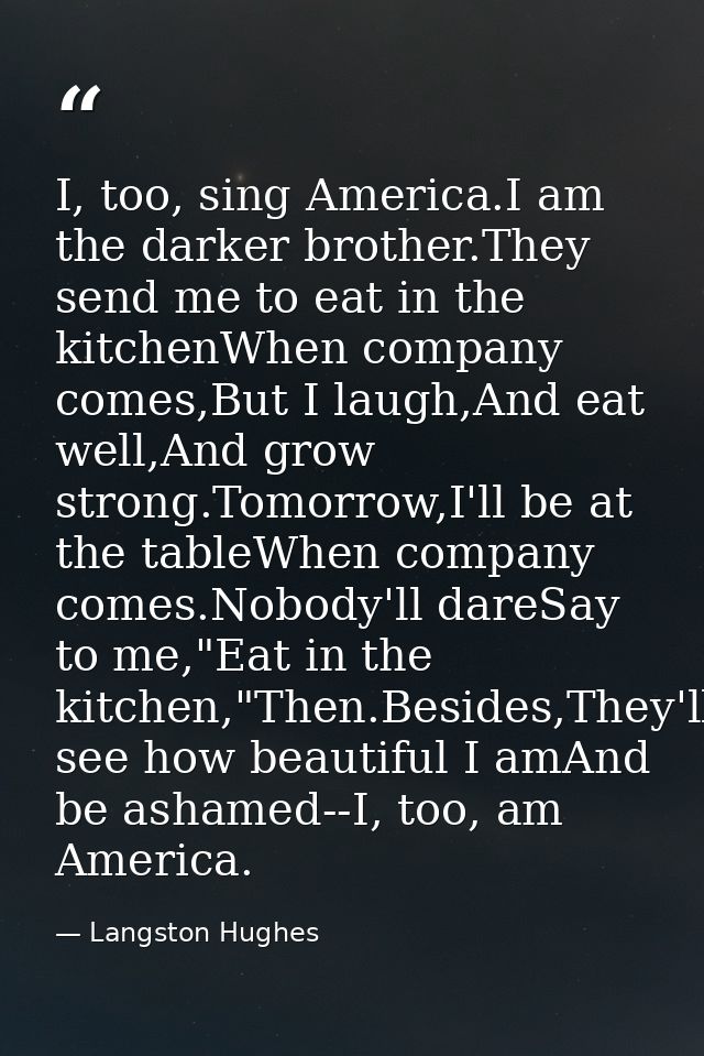 I, too, sing America.I am the darker brother.They send me to eat in the kitchenWhen company comes,But I laugh,And eat we — Langston Hughes