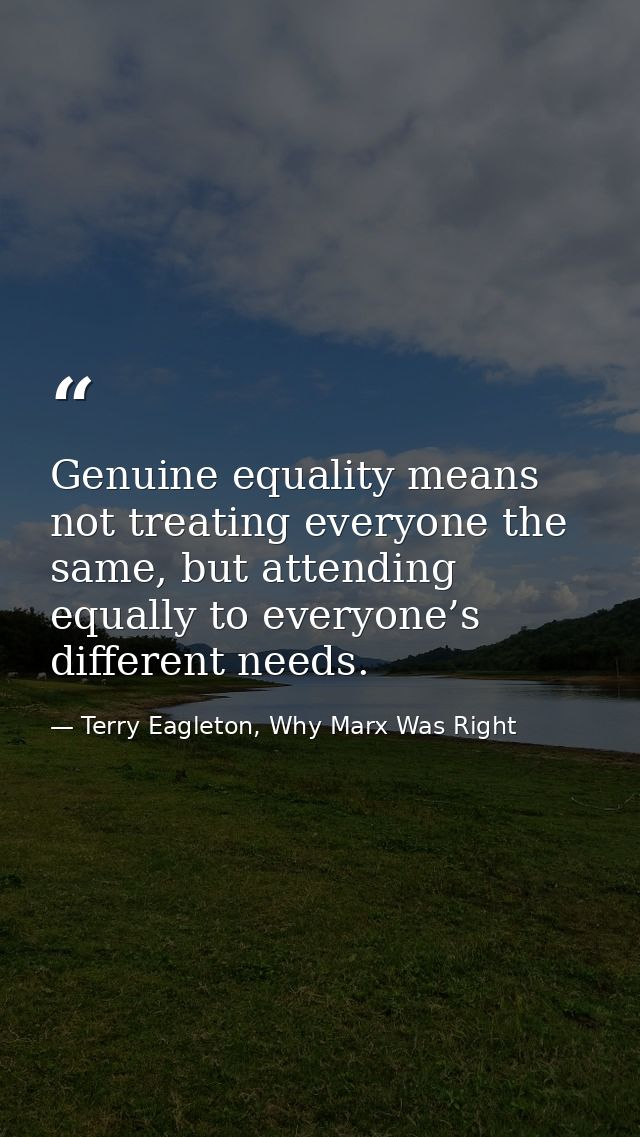 Genuine equality means not treating everyone the same, but attending equally to everyone’s different needs. — Terry Eagleton, Why Marx Was Right