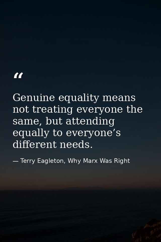 Genuine equality means not treating everyone the same, but attending equally to everyone’s different needs. — Terry Eagleton, Why Marx Was Right