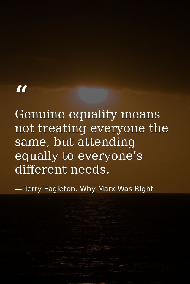 Genuine equality means not treating everyone the same, but attending equally to everyone’s different needs. — Terry Eagleton, Why Marx Was Right