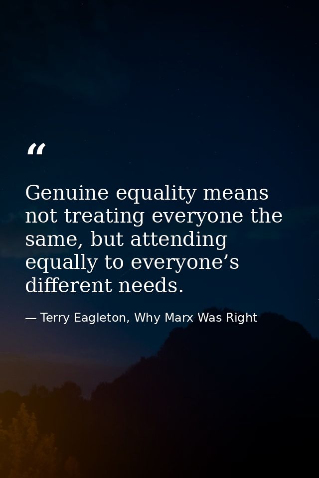 Genuine equality means not treating everyone the same, but attending equally to everyone’s different needs. — Terry Eagleton, Why Marx Was Right