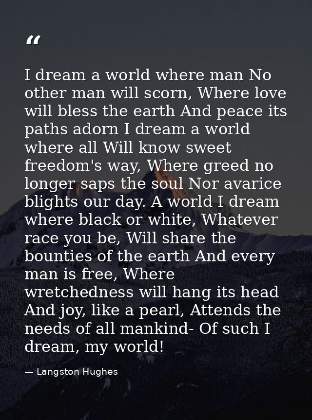 I dream a world where man No other man will scorn, Where love will bless the earth And peace its paths adorn I dream a w — Langston Hughes